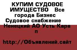 КУПИМ СУДОВОЕ ИМУЩЕСТВО - Все города Бизнес » Судовое снабжение   . Ненецкий АО,Усть-Кара п.